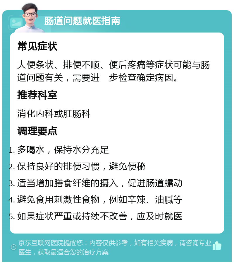 肠道问题就医指南 常见症状 大便条状、排便不顺、便后疼痛等症状可能与肠道问题有关，需要进一步检查确定病因。 推荐科室 消化内科或肛肠科 调理要点 多喝水，保持水分充足 保持良好的排便习惯，避免便秘 适当增加膳食纤维的摄入，促进肠道蠕动 避免食用刺激性食物，例如辛辣、油腻等 如果症状严重或持续不改善，应及时就医