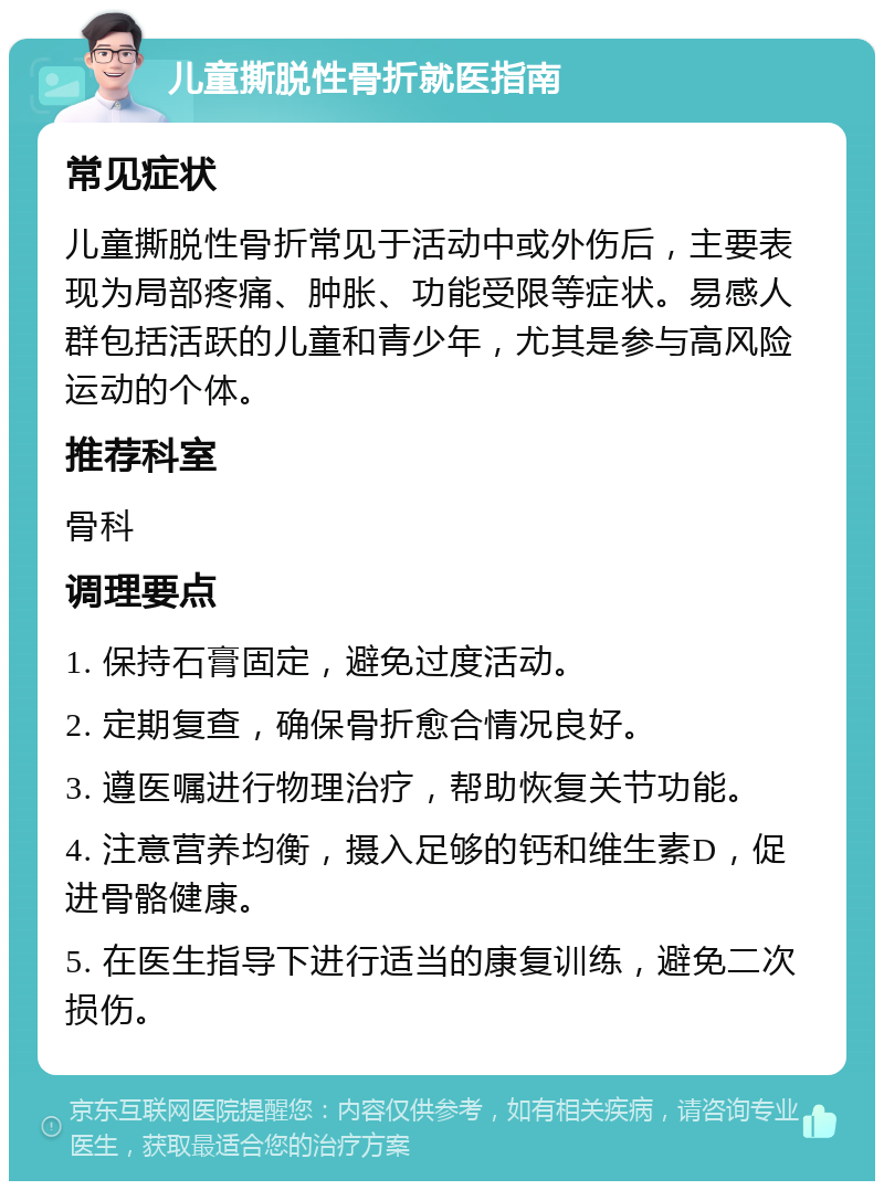 儿童撕脱性骨折就医指南 常见症状 儿童撕脱性骨折常见于活动中或外伤后，主要表现为局部疼痛、肿胀、功能受限等症状。易感人群包括活跃的儿童和青少年，尤其是参与高风险运动的个体。 推荐科室 骨科 调理要点 1. 保持石膏固定，避免过度活动。 2. 定期复查，确保骨折愈合情况良好。 3. 遵医嘱进行物理治疗，帮助恢复关节功能。 4. 注意营养均衡，摄入足够的钙和维生素D，促进骨骼健康。 5. 在医生指导下进行适当的康复训练，避免二次损伤。