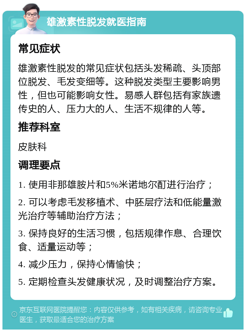 雄激素性脱发就医指南 常见症状 雄激素性脱发的常见症状包括头发稀疏、头顶部位脱发、毛发变细等。这种脱发类型主要影响男性，但也可能影响女性。易感人群包括有家族遗传史的人、压力大的人、生活不规律的人等。 推荐科室 皮肤科 调理要点 1. 使用非那雄胺片和5%米诺地尔酊进行治疗； 2. 可以考虑毛发移植术、中胚层疗法和低能量激光治疗等辅助治疗方法； 3. 保持良好的生活习惯，包括规律作息、合理饮食、适量运动等； 4. 减少压力，保持心情愉快； 5. 定期检查头发健康状况，及时调整治疗方案。