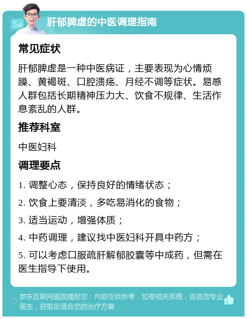 肝郁脾虚的中医调理指南 常见症状 肝郁脾虚是一种中医病证，主要表现为心情烦躁、黄褐斑、口腔溃疡、月经不调等症状。易感人群包括长期精神压力大、饮食不规律、生活作息紊乱的人群。 推荐科室 中医妇科 调理要点 1. 调整心态，保持良好的情绪状态； 2. 饮食上要清淡，多吃易消化的食物； 3. 适当运动，增强体质； 4. 中药调理，建议找中医妇科开具中药方； 5. 可以考虑口服疏肝解郁胶囊等中成药，但需在医生指导下使用。