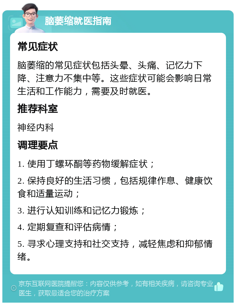 脑萎缩就医指南 常见症状 脑萎缩的常见症状包括头晕、头痛、记忆力下降、注意力不集中等。这些症状可能会影响日常生活和工作能力，需要及时就医。 推荐科室 神经内科 调理要点 1. 使用丁螺环酮等药物缓解症状； 2. 保持良好的生活习惯，包括规律作息、健康饮食和适量运动； 3. 进行认知训练和记忆力锻炼； 4. 定期复查和评估病情； 5. 寻求心理支持和社交支持，减轻焦虑和抑郁情绪。