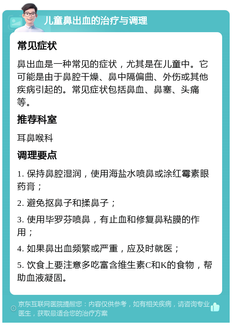 儿童鼻出血的治疗与调理 常见症状 鼻出血是一种常见的症状，尤其是在儿童中。它可能是由于鼻腔干燥、鼻中隔偏曲、外伤或其他疾病引起的。常见症状包括鼻血、鼻塞、头痛等。 推荐科室 耳鼻喉科 调理要点 1. 保持鼻腔湿润，使用海盐水喷鼻或涂红霉素眼药膏； 2. 避免抠鼻子和揉鼻子； 3. 使用毕罗芬喷鼻，有止血和修复鼻粘膜的作用； 4. 如果鼻出血频繁或严重，应及时就医； 5. 饮食上要注意多吃富含维生素C和K的食物，帮助血液凝固。