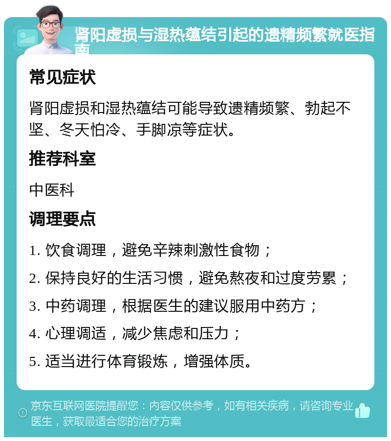 肾阳虚损与湿热蕴结引起的遗精频繁就医指南 常见症状 肾阳虚损和湿热蕴结可能导致遗精频繁、勃起不坚、冬天怕冷、手脚凉等症状。 推荐科室 中医科 调理要点 1. 饮食调理，避免辛辣刺激性食物； 2. 保持良好的生活习惯，避免熬夜和过度劳累； 3. 中药调理，根据医生的建议服用中药方； 4. 心理调适，减少焦虑和压力； 5. 适当进行体育锻炼，增强体质。