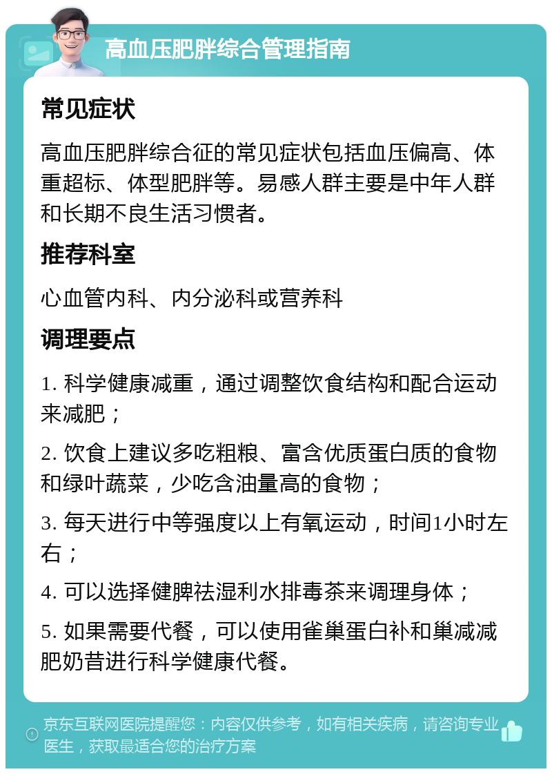 高血压肥胖综合管理指南 常见症状 高血压肥胖综合征的常见症状包括血压偏高、体重超标、体型肥胖等。易感人群主要是中年人群和长期不良生活习惯者。 推荐科室 心血管内科、内分泌科或营养科 调理要点 1. 科学健康减重，通过调整饮食结构和配合运动来减肥； 2. 饮食上建议多吃粗粮、富含优质蛋白质的食物和绿叶蔬菜，少吃含油量高的食物； 3. 每天进行中等强度以上有氧运动，时间1小时左右； 4. 可以选择健脾祛湿利水排毒茶来调理身体； 5. 如果需要代餐，可以使用雀巢蛋白补和巢减减肥奶昔进行科学健康代餐。