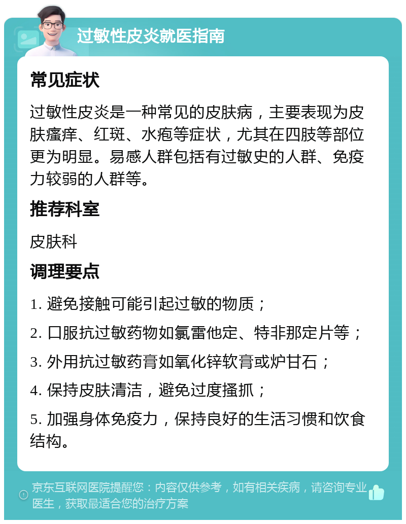 过敏性皮炎就医指南 常见症状 过敏性皮炎是一种常见的皮肤病，主要表现为皮肤瘙痒、红斑、水疱等症状，尤其在四肢等部位更为明显。易感人群包括有过敏史的人群、免疫力较弱的人群等。 推荐科室 皮肤科 调理要点 1. 避免接触可能引起过敏的物质； 2. 口服抗过敏药物如氯雷他定、特非那定片等； 3. 外用抗过敏药膏如氧化锌软膏或炉甘石； 4. 保持皮肤清洁，避免过度搔抓； 5. 加强身体免疫力，保持良好的生活习惯和饮食结构。