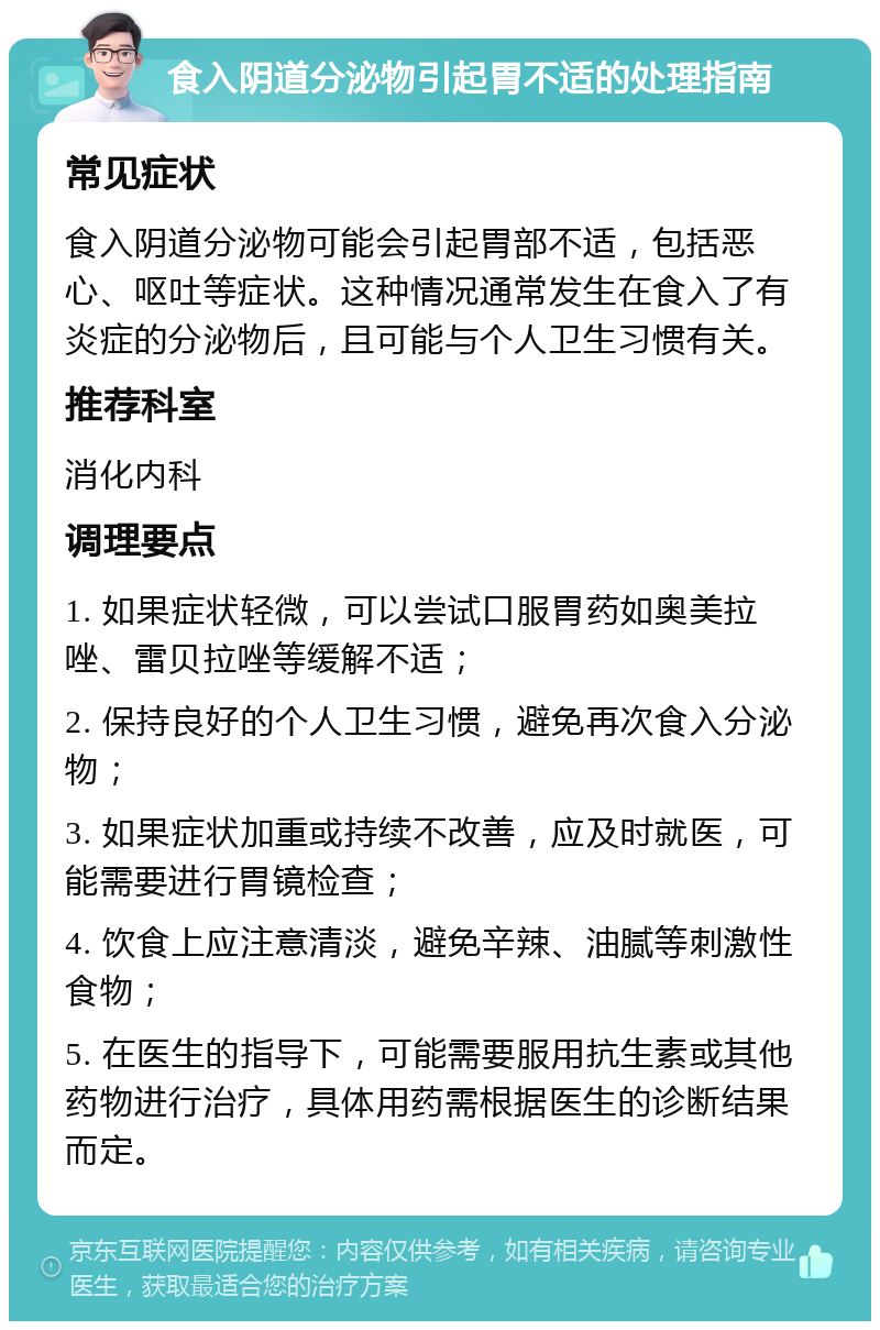 食入阴道分泌物引起胃不适的处理指南 常见症状 食入阴道分泌物可能会引起胃部不适，包括恶心、呕吐等症状。这种情况通常发生在食入了有炎症的分泌物后，且可能与个人卫生习惯有关。 推荐科室 消化内科 调理要点 1. 如果症状轻微，可以尝试口服胃药如奥美拉唑、雷贝拉唑等缓解不适； 2. 保持良好的个人卫生习惯，避免再次食入分泌物； 3. 如果症状加重或持续不改善，应及时就医，可能需要进行胃镜检查； 4. 饮食上应注意清淡，避免辛辣、油腻等刺激性食物； 5. 在医生的指导下，可能需要服用抗生素或其他药物进行治疗，具体用药需根据医生的诊断结果而定。