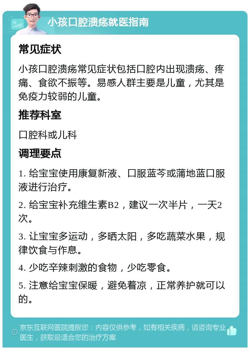 小孩口腔溃疡就医指南 常见症状 小孩口腔溃疡常见症状包括口腔内出现溃疡、疼痛、食欲不振等。易感人群主要是儿童，尤其是免疫力较弱的儿童。 推荐科室 口腔科或儿科 调理要点 1. 给宝宝使用康复新液、口服蓝芩或蒲地蓝口服液进行治疗。 2. 给宝宝补充维生素B2，建议一次半片，一天2次。 3. 让宝宝多运动，多晒太阳，多吃蔬菜水果，规律饮食与作息。 4. 少吃辛辣刺激的食物，少吃零食。 5. 注意给宝宝保暖，避免着凉，正常养护就可以的。