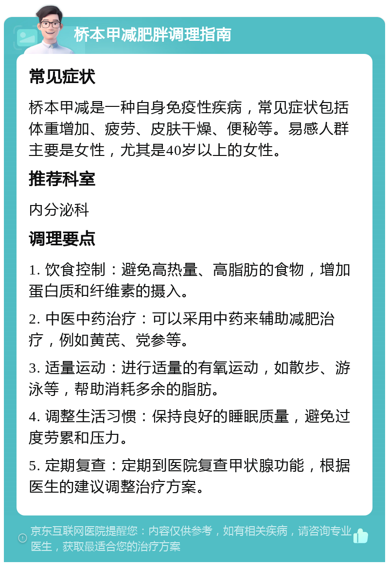 桥本甲减肥胖调理指南 常见症状 桥本甲减是一种自身免疫性疾病，常见症状包括体重增加、疲劳、皮肤干燥、便秘等。易感人群主要是女性，尤其是40岁以上的女性。 推荐科室 内分泌科 调理要点 1. 饮食控制：避免高热量、高脂肪的食物，增加蛋白质和纤维素的摄入。 2. 中医中药治疗：可以采用中药来辅助减肥治疗，例如黄芪、党参等。 3. 适量运动：进行适量的有氧运动，如散步、游泳等，帮助消耗多余的脂肪。 4. 调整生活习惯：保持良好的睡眠质量，避免过度劳累和压力。 5. 定期复查：定期到医院复查甲状腺功能，根据医生的建议调整治疗方案。