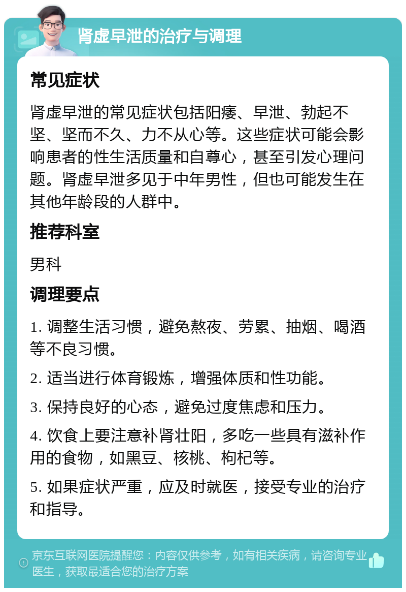 肾虚早泄的治疗与调理 常见症状 肾虚早泄的常见症状包括阳痿、早泄、勃起不坚、坚而不久、力不从心等。这些症状可能会影响患者的性生活质量和自尊心，甚至引发心理问题。肾虚早泄多见于中年男性，但也可能发生在其他年龄段的人群中。 推荐科室 男科 调理要点 1. 调整生活习惯，避免熬夜、劳累、抽烟、喝酒等不良习惯。 2. 适当进行体育锻炼，增强体质和性功能。 3. 保持良好的心态，避免过度焦虑和压力。 4. 饮食上要注意补肾壮阳，多吃一些具有滋补作用的食物，如黑豆、核桃、枸杞等。 5. 如果症状严重，应及时就医，接受专业的治疗和指导。