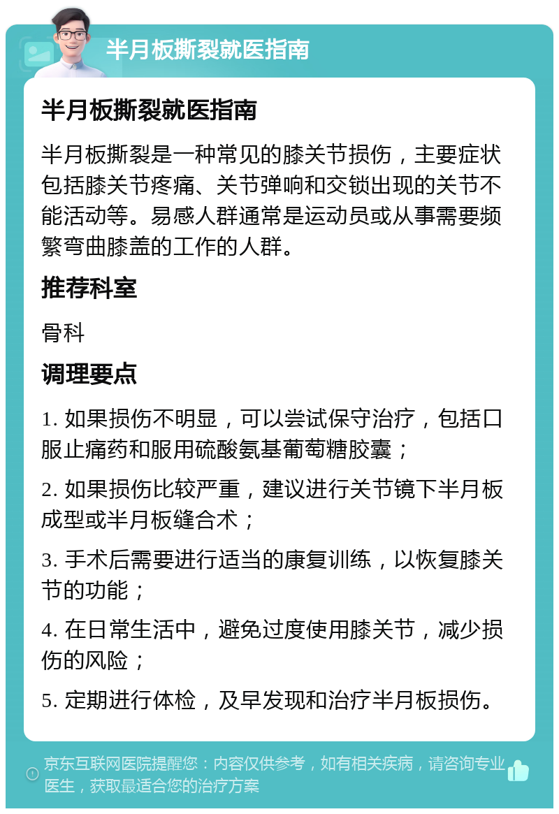 半月板撕裂就医指南 半月板撕裂就医指南 半月板撕裂是一种常见的膝关节损伤，主要症状包括膝关节疼痛、关节弹响和交锁出现的关节不能活动等。易感人群通常是运动员或从事需要频繁弯曲膝盖的工作的人群。 推荐科室 骨科 调理要点 1. 如果损伤不明显，可以尝试保守治疗，包括口服止痛药和服用硫酸氨基葡萄糖胶囊； 2. 如果损伤比较严重，建议进行关节镜下半月板成型或半月板缝合术； 3. 手术后需要进行适当的康复训练，以恢复膝关节的功能； 4. 在日常生活中，避免过度使用膝关节，减少损伤的风险； 5. 定期进行体检，及早发现和治疗半月板损伤。