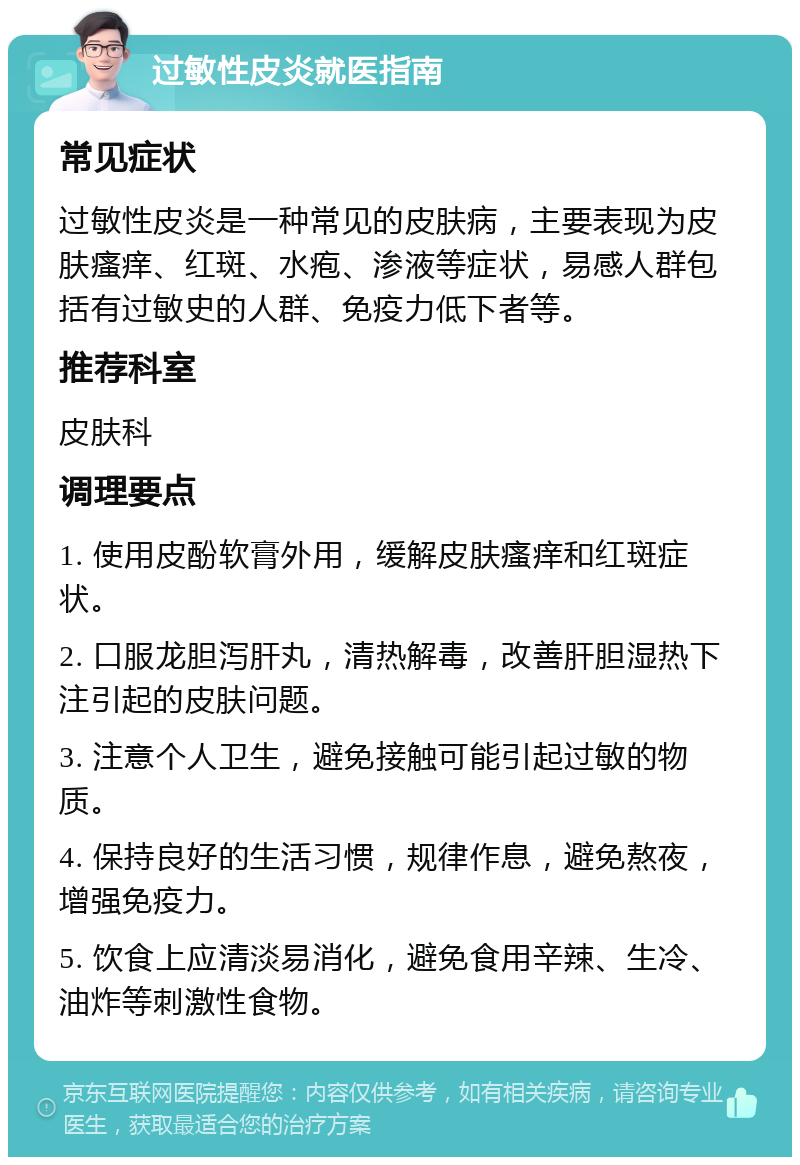 过敏性皮炎就医指南 常见症状 过敏性皮炎是一种常见的皮肤病，主要表现为皮肤瘙痒、红斑、水疱、渗液等症状，易感人群包括有过敏史的人群、免疫力低下者等。 推荐科室 皮肤科 调理要点 1. 使用皮酚软膏外用，缓解皮肤瘙痒和红斑症状。 2. 口服龙胆泻肝丸，清热解毒，改善肝胆湿热下注引起的皮肤问题。 3. 注意个人卫生，避免接触可能引起过敏的物质。 4. 保持良好的生活习惯，规律作息，避免熬夜，增强免疫力。 5. 饮食上应清淡易消化，避免食用辛辣、生冷、油炸等刺激性食物。