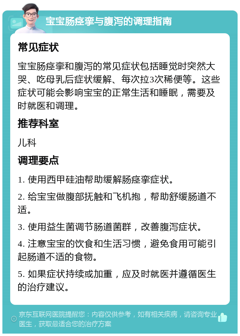 宝宝肠痉挛与腹泻的调理指南 常见症状 宝宝肠痉挛和腹泻的常见症状包括睡觉时突然大哭、吃母乳后症状缓解、每次拉3次稀便等。这些症状可能会影响宝宝的正常生活和睡眠，需要及时就医和调理。 推荐科室 儿科 调理要点 1. 使用西甲硅油帮助缓解肠痉挛症状。 2. 给宝宝做腹部抚触和飞机抱，帮助舒缓肠道不适。 3. 使用益生菌调节肠道菌群，改善腹泻症状。 4. 注意宝宝的饮食和生活习惯，避免食用可能引起肠道不适的食物。 5. 如果症状持续或加重，应及时就医并遵循医生的治疗建议。