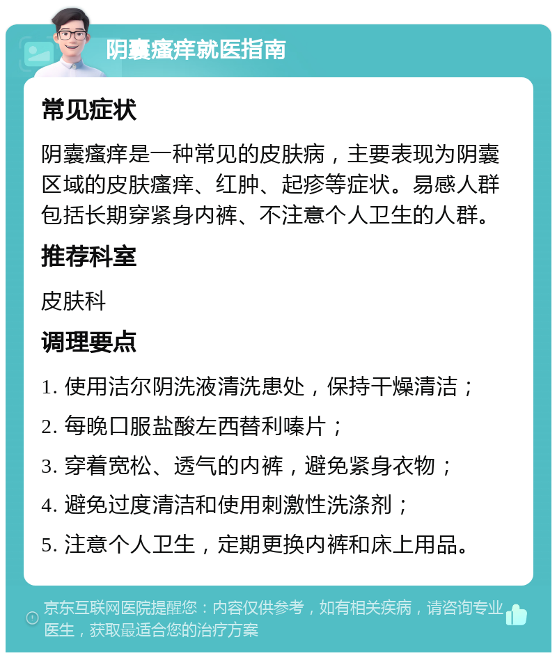 阴囊瘙痒就医指南 常见症状 阴囊瘙痒是一种常见的皮肤病，主要表现为阴囊区域的皮肤瘙痒、红肿、起疹等症状。易感人群包括长期穿紧身内裤、不注意个人卫生的人群。 推荐科室 皮肤科 调理要点 1. 使用洁尔阴洗液清洗患处，保持干燥清洁； 2. 每晚口服盐酸左西替利嗪片； 3. 穿着宽松、透气的内裤，避免紧身衣物； 4. 避免过度清洁和使用刺激性洗涤剂； 5. 注意个人卫生，定期更换内裤和床上用品。