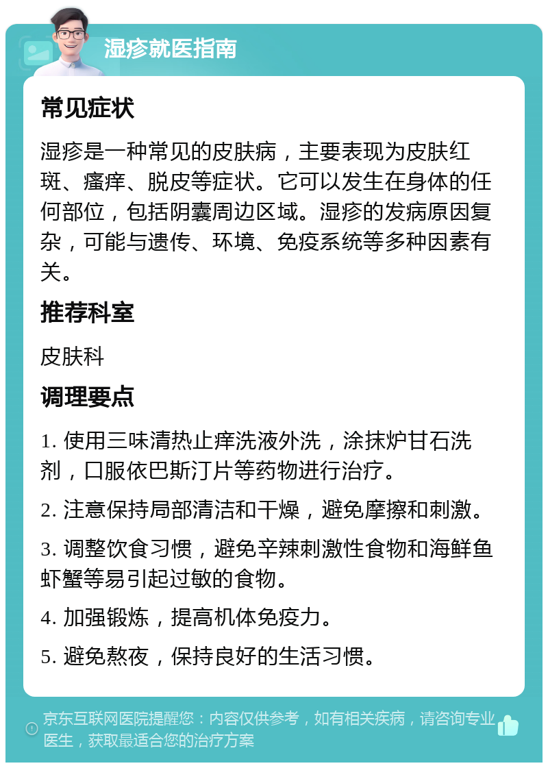 湿疹就医指南 常见症状 湿疹是一种常见的皮肤病，主要表现为皮肤红斑、瘙痒、脱皮等症状。它可以发生在身体的任何部位，包括阴囊周边区域。湿疹的发病原因复杂，可能与遗传、环境、免疫系统等多种因素有关。 推荐科室 皮肤科 调理要点 1. 使用三味清热止痒洗液外洗，涂抹炉甘石洗剂，口服依巴斯汀片等药物进行治疗。 2. 注意保持局部清洁和干燥，避免摩擦和刺激。 3. 调整饮食习惯，避免辛辣刺激性食物和海鲜鱼虾蟹等易引起过敏的食物。 4. 加强锻炼，提高机体免疫力。 5. 避免熬夜，保持良好的生活习惯。