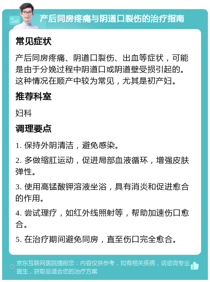 产后同房疼痛与阴道口裂伤的治疗指南 常见症状 产后同房疼痛、阴道口裂伤、出血等症状，可能是由于分娩过程中阴道口或阴道壁受损引起的。这种情况在顺产中较为常见，尤其是初产妇。 推荐科室 妇科 调理要点 1. 保持外阴清洁，避免感染。 2. 多做缩肛运动，促进局部血液循环，增强皮肤弹性。 3. 使用高锰酸钾溶液坐浴，具有消炎和促进愈合的作用。 4. 尝试理疗，如红外线照射等，帮助加速伤口愈合。 5. 在治疗期间避免同房，直至伤口完全愈合。