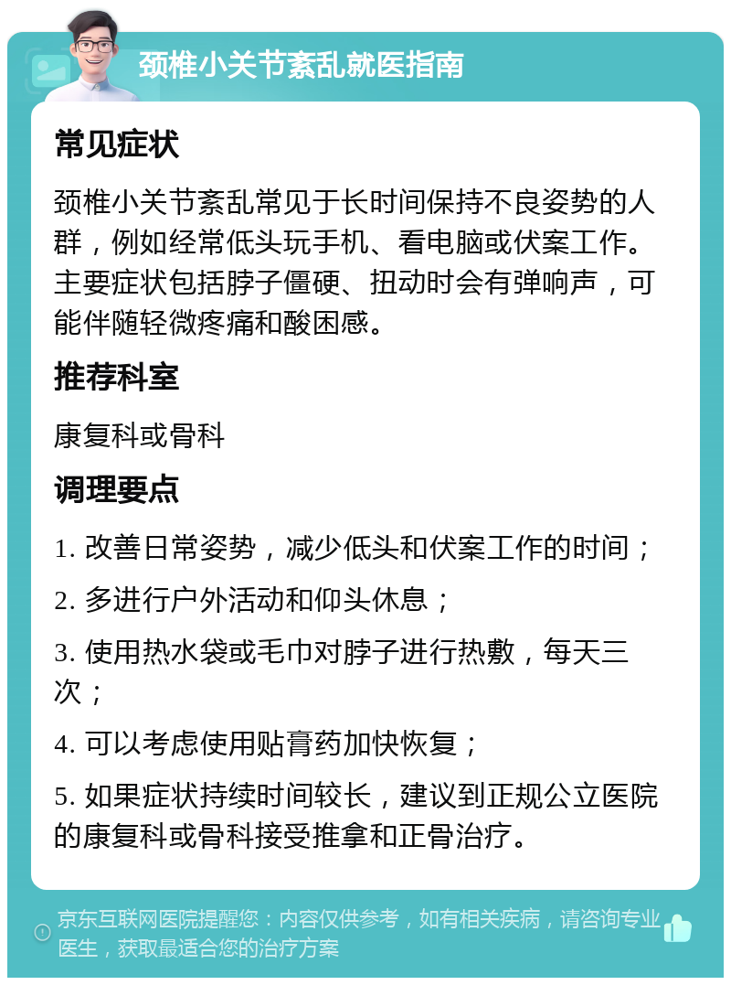 颈椎小关节紊乱就医指南 常见症状 颈椎小关节紊乱常见于长时间保持不良姿势的人群，例如经常低头玩手机、看电脑或伏案工作。主要症状包括脖子僵硬、扭动时会有弹响声，可能伴随轻微疼痛和酸困感。 推荐科室 康复科或骨科 调理要点 1. 改善日常姿势，减少低头和伏案工作的时间； 2. 多进行户外活动和仰头休息； 3. 使用热水袋或毛巾对脖子进行热敷，每天三次； 4. 可以考虑使用贴膏药加快恢复； 5. 如果症状持续时间较长，建议到正规公立医院的康复科或骨科接受推拿和正骨治疗。