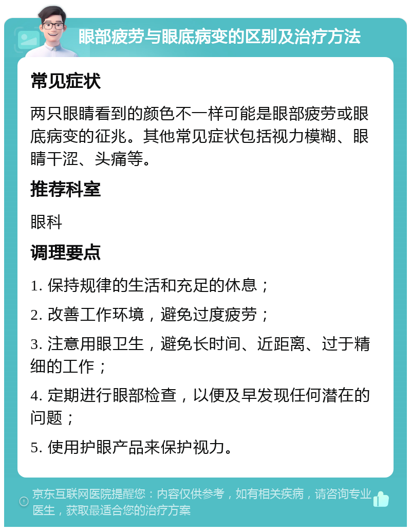 眼部疲劳与眼底病变的区别及治疗方法 常见症状 两只眼睛看到的颜色不一样可能是眼部疲劳或眼底病变的征兆。其他常见症状包括视力模糊、眼睛干涩、头痛等。 推荐科室 眼科 调理要点 1. 保持规律的生活和充足的休息； 2. 改善工作环境，避免过度疲劳； 3. 注意用眼卫生，避免长时间、近距离、过于精细的工作； 4. 定期进行眼部检查，以便及早发现任何潜在的问题； 5. 使用护眼产品来保护视力。