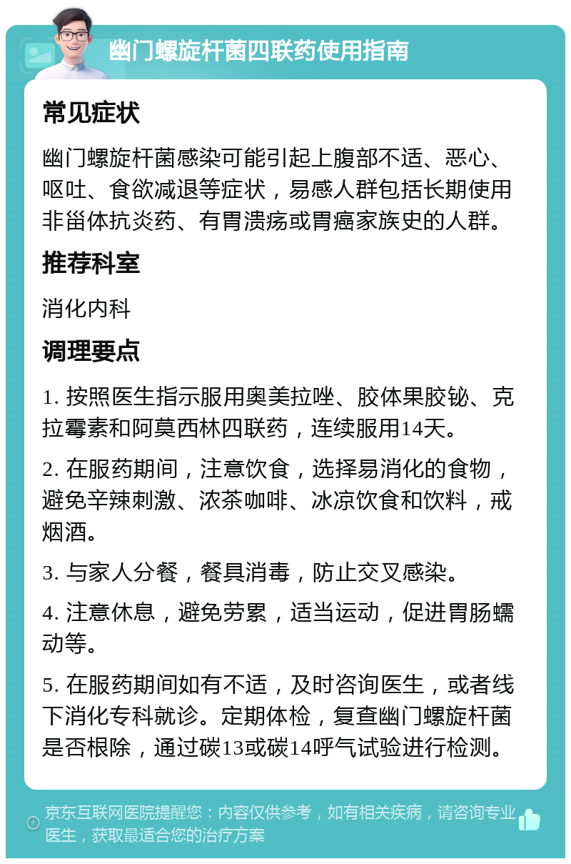 幽门螺旋杆菌四联药使用指南 常见症状 幽门螺旋杆菌感染可能引起上腹部不适、恶心、呕吐、食欲减退等症状，易感人群包括长期使用非甾体抗炎药、有胃溃疡或胃癌家族史的人群。 推荐科室 消化内科 调理要点 1. 按照医生指示服用奥美拉唑、胶体果胶铋、克拉霉素和阿莫西林四联药，连续服用14天。 2. 在服药期间，注意饮食，选择易消化的食物，避免辛辣刺激、浓茶咖啡、冰凉饮食和饮料，戒烟酒。 3. 与家人分餐，餐具消毒，防止交叉感染。 4. 注意休息，避免劳累，适当运动，促进胃肠蠕动等。 5. 在服药期间如有不适，及时咨询医生，或者线下消化专科就诊。定期体检，复查幽门螺旋杆菌是否根除，通过碳13或碳14呼气试验进行检测。