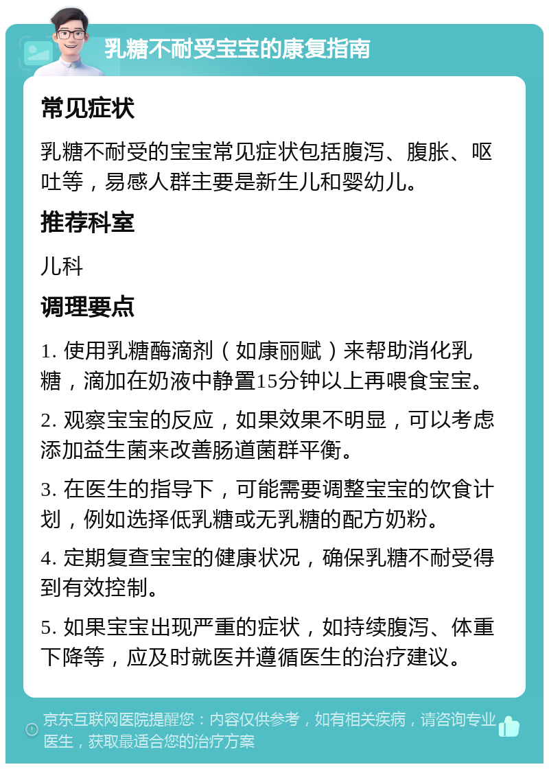 乳糖不耐受宝宝的康复指南 常见症状 乳糖不耐受的宝宝常见症状包括腹泻、腹胀、呕吐等，易感人群主要是新生儿和婴幼儿。 推荐科室 儿科 调理要点 1. 使用乳糖酶滴剂（如康丽赋）来帮助消化乳糖，滴加在奶液中静置15分钟以上再喂食宝宝。 2. 观察宝宝的反应，如果效果不明显，可以考虑添加益生菌来改善肠道菌群平衡。 3. 在医生的指导下，可能需要调整宝宝的饮食计划，例如选择低乳糖或无乳糖的配方奶粉。 4. 定期复查宝宝的健康状况，确保乳糖不耐受得到有效控制。 5. 如果宝宝出现严重的症状，如持续腹泻、体重下降等，应及时就医并遵循医生的治疗建议。