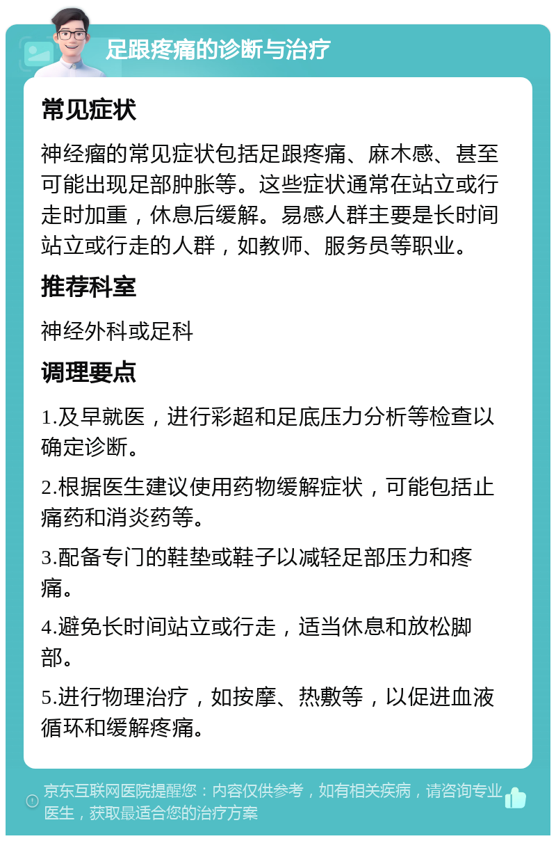 足跟疼痛的诊断与治疗 常见症状 神经瘤的常见症状包括足跟疼痛、麻木感、甚至可能出现足部肿胀等。这些症状通常在站立或行走时加重，休息后缓解。易感人群主要是长时间站立或行走的人群，如教师、服务员等职业。 推荐科室 神经外科或足科 调理要点 1.及早就医，进行彩超和足底压力分析等检查以确定诊断。 2.根据医生建议使用药物缓解症状，可能包括止痛药和消炎药等。 3.配备专门的鞋垫或鞋子以减轻足部压力和疼痛。 4.避免长时间站立或行走，适当休息和放松脚部。 5.进行物理治疗，如按摩、热敷等，以促进血液循环和缓解疼痛。