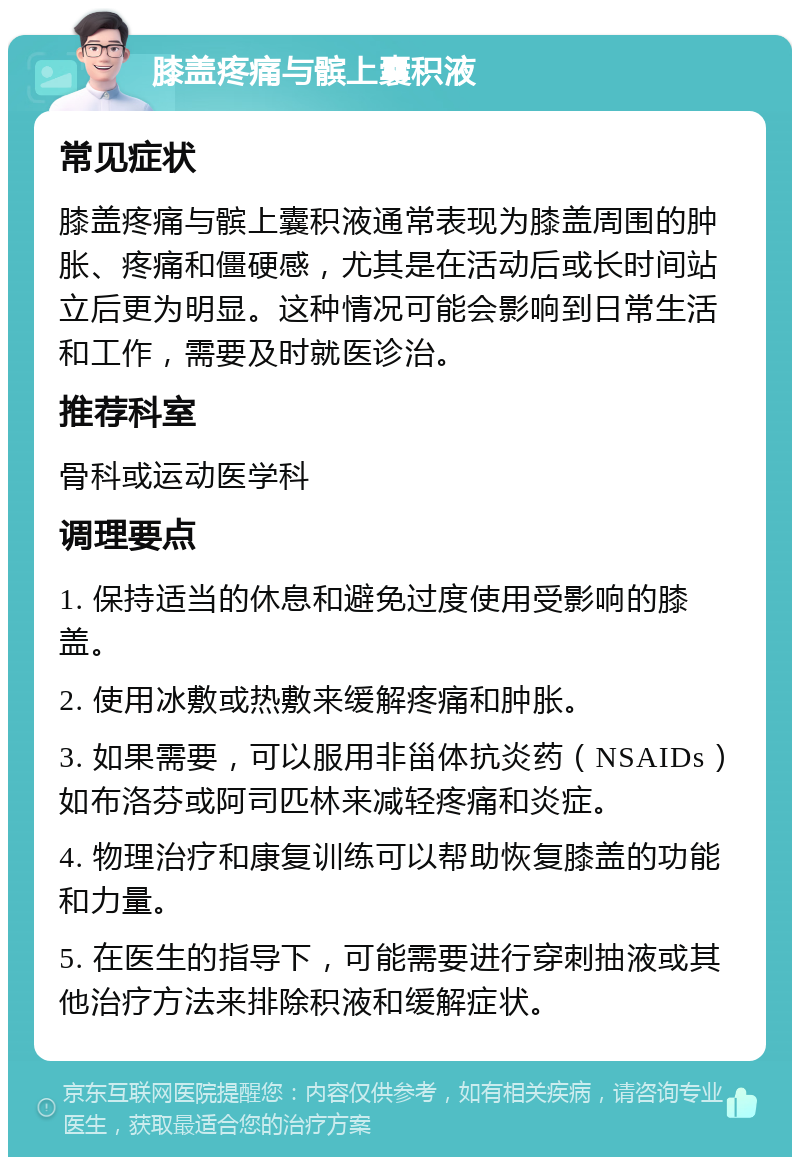 膝盖疼痛与髌上囊积液 常见症状 膝盖疼痛与髌上囊积液通常表现为膝盖周围的肿胀、疼痛和僵硬感，尤其是在活动后或长时间站立后更为明显。这种情况可能会影响到日常生活和工作，需要及时就医诊治。 推荐科室 骨科或运动医学科 调理要点 1. 保持适当的休息和避免过度使用受影响的膝盖。 2. 使用冰敷或热敷来缓解疼痛和肿胀。 3. 如果需要，可以服用非甾体抗炎药（NSAIDs）如布洛芬或阿司匹林来减轻疼痛和炎症。 4. 物理治疗和康复训练可以帮助恢复膝盖的功能和力量。 5. 在医生的指导下，可能需要进行穿刺抽液或其他治疗方法来排除积液和缓解症状。