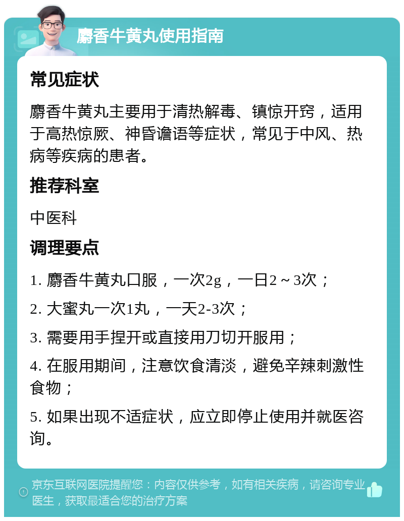 麝香牛黄丸使用指南 常见症状 麝香牛黄丸主要用于清热解毒、镇惊开窍，适用于高热惊厥、神昏谵语等症状，常见于中风、热病等疾病的患者。 推荐科室 中医科 调理要点 1. 麝香牛黄丸口服，一次2g，一日2～3次； 2. 大蜜丸一次1丸，一天2-3次； 3. 需要用手捏开或直接用刀切开服用； 4. 在服用期间，注意饮食清淡，避免辛辣刺激性食物； 5. 如果出现不适症状，应立即停止使用并就医咨询。