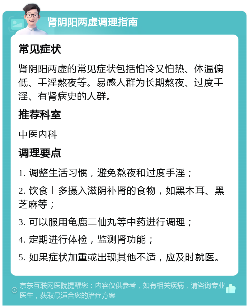 肾阴阳两虚调理指南 常见症状 肾阴阳两虚的常见症状包括怕冷又怕热、体温偏低、手淫熬夜等。易感人群为长期熬夜、过度手淫、有肾病史的人群。 推荐科室 中医内科 调理要点 1. 调整生活习惯，避免熬夜和过度手淫； 2. 饮食上多摄入滋阴补肾的食物，如黑木耳、黑芝麻等； 3. 可以服用龟鹿二仙丸等中药进行调理； 4. 定期进行体检，监测肾功能； 5. 如果症状加重或出现其他不适，应及时就医。