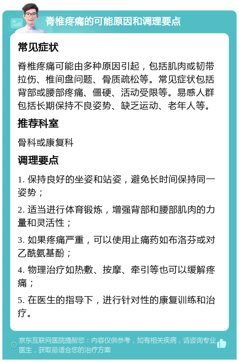 脊椎疼痛的可能原因和调理要点 常见症状 脊椎疼痛可能由多种原因引起，包括肌肉或韧带拉伤、椎间盘问题、骨质疏松等。常见症状包括背部或腰部疼痛、僵硬、活动受限等。易感人群包括长期保持不良姿势、缺乏运动、老年人等。 推荐科室 骨科或康复科 调理要点 1. 保持良好的坐姿和站姿，避免长时间保持同一姿势； 2. 适当进行体育锻炼，增强背部和腰部肌肉的力量和灵活性； 3. 如果疼痛严重，可以使用止痛药如布洛芬或对乙酰氨基酚； 4. 物理治疗如热敷、按摩、牵引等也可以缓解疼痛； 5. 在医生的指导下，进行针对性的康复训练和治疗。