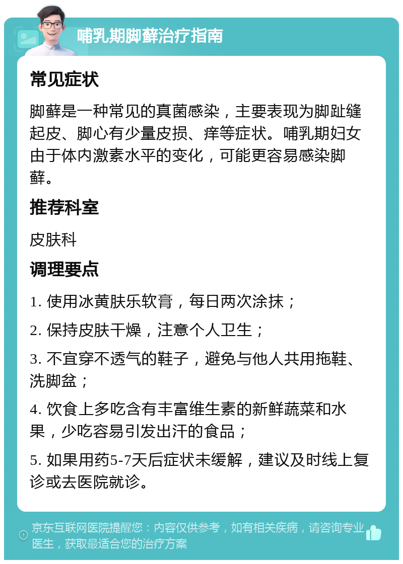 哺乳期脚藓治疗指南 常见症状 脚藓是一种常见的真菌感染，主要表现为脚趾缝起皮、脚心有少量皮损、痒等症状。哺乳期妇女由于体内激素水平的变化，可能更容易感染脚藓。 推荐科室 皮肤科 调理要点 1. 使用冰黄肤乐软膏，每日两次涂抹； 2. 保持皮肤干燥，注意个人卫生； 3. 不宜穿不透气的鞋子，避免与他人共用拖鞋、洗脚盆； 4. 饮食上多吃含有丰富维生素的新鲜蔬菜和水果，少吃容易引发出汗的食品； 5. 如果用药5-7天后症状未缓解，建议及时线上复诊或去医院就诊。