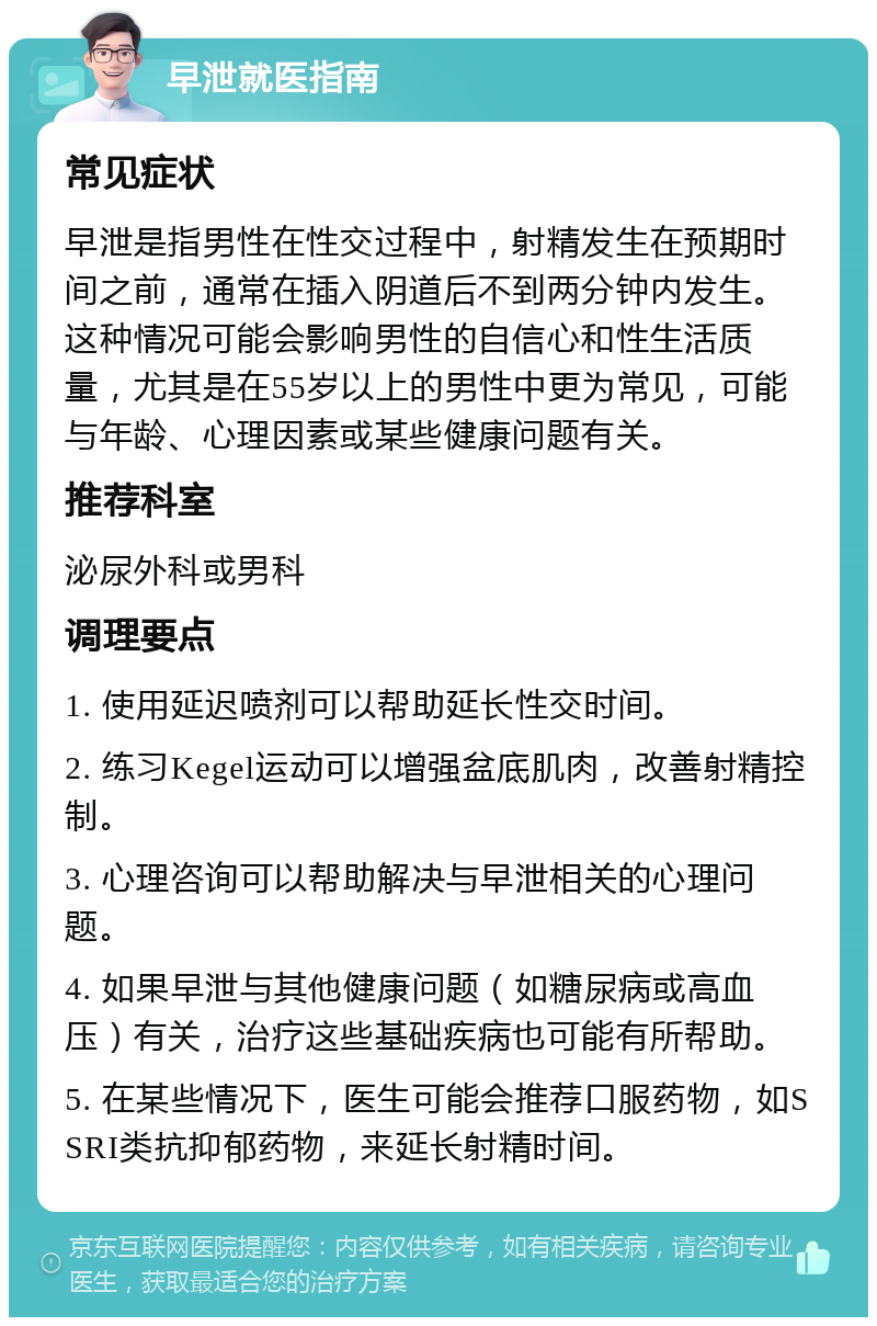 早泄就医指南 常见症状 早泄是指男性在性交过程中，射精发生在预期时间之前，通常在插入阴道后不到两分钟内发生。这种情况可能会影响男性的自信心和性生活质量，尤其是在55岁以上的男性中更为常见，可能与年龄、心理因素或某些健康问题有关。 推荐科室 泌尿外科或男科 调理要点 1. 使用延迟喷剂可以帮助延长性交时间。 2. 练习Kegel运动可以增强盆底肌肉，改善射精控制。 3. 心理咨询可以帮助解决与早泄相关的心理问题。 4. 如果早泄与其他健康问题（如糖尿病或高血压）有关，治疗这些基础疾病也可能有所帮助。 5. 在某些情况下，医生可能会推荐口服药物，如SSRI类抗抑郁药物，来延长射精时间。