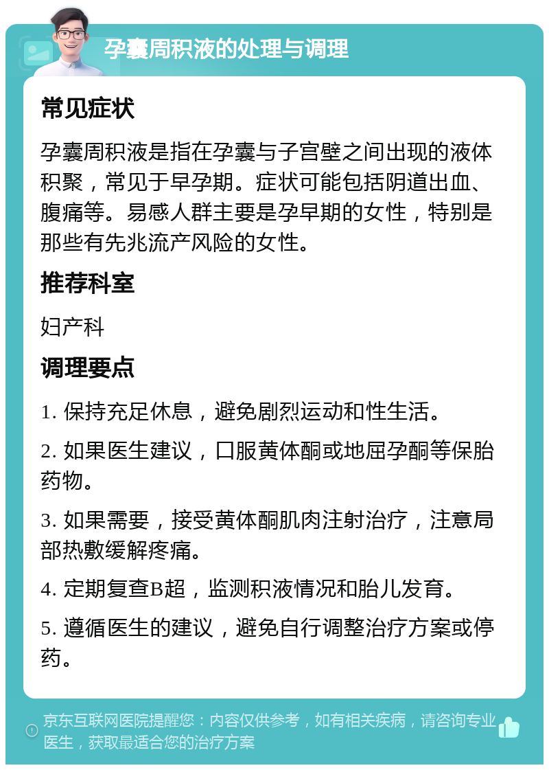 孕囊周积液的处理与调理 常见症状 孕囊周积液是指在孕囊与子宫壁之间出现的液体积聚，常见于早孕期。症状可能包括阴道出血、腹痛等。易感人群主要是孕早期的女性，特别是那些有先兆流产风险的女性。 推荐科室 妇产科 调理要点 1. 保持充足休息，避免剧烈运动和性生活。 2. 如果医生建议，口服黄体酮或地屈孕酮等保胎药物。 3. 如果需要，接受黄体酮肌肉注射治疗，注意局部热敷缓解疼痛。 4. 定期复查B超，监测积液情况和胎儿发育。 5. 遵循医生的建议，避免自行调整治疗方案或停药。