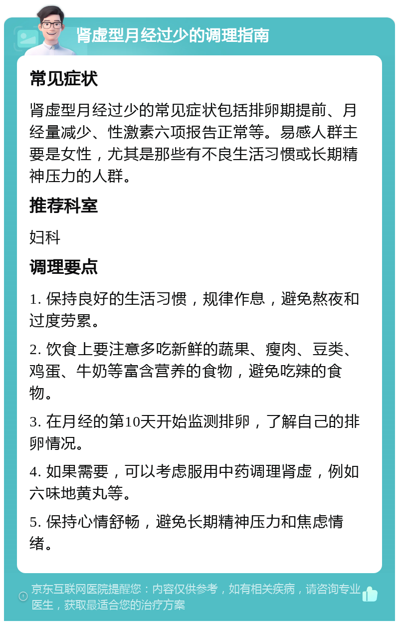 肾虚型月经过少的调理指南 常见症状 肾虚型月经过少的常见症状包括排卵期提前、月经量减少、性激素六项报告正常等。易感人群主要是女性，尤其是那些有不良生活习惯或长期精神压力的人群。 推荐科室 妇科 调理要点 1. 保持良好的生活习惯，规律作息，避免熬夜和过度劳累。 2. 饮食上要注意多吃新鲜的蔬果、瘦肉、豆类、鸡蛋、牛奶等富含营养的食物，避免吃辣的食物。 3. 在月经的第10天开始监测排卵，了解自己的排卵情况。 4. 如果需要，可以考虑服用中药调理肾虚，例如六味地黄丸等。 5. 保持心情舒畅，避免长期精神压力和焦虑情绪。