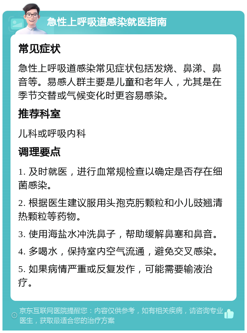 急性上呼吸道感染就医指南 常见症状 急性上呼吸道感染常见症状包括发烧、鼻涕、鼻音等。易感人群主要是儿童和老年人，尤其是在季节交替或气候变化时更容易感染。 推荐科室 儿科或呼吸内科 调理要点 1. 及时就医，进行血常规检查以确定是否存在细菌感染。 2. 根据医生建议服用头孢克肟颗粒和小儿豉翘清热颗粒等药物。 3. 使用海盐水冲洗鼻子，帮助缓解鼻塞和鼻音。 4. 多喝水，保持室内空气流通，避免交叉感染。 5. 如果病情严重或反复发作，可能需要输液治疗。