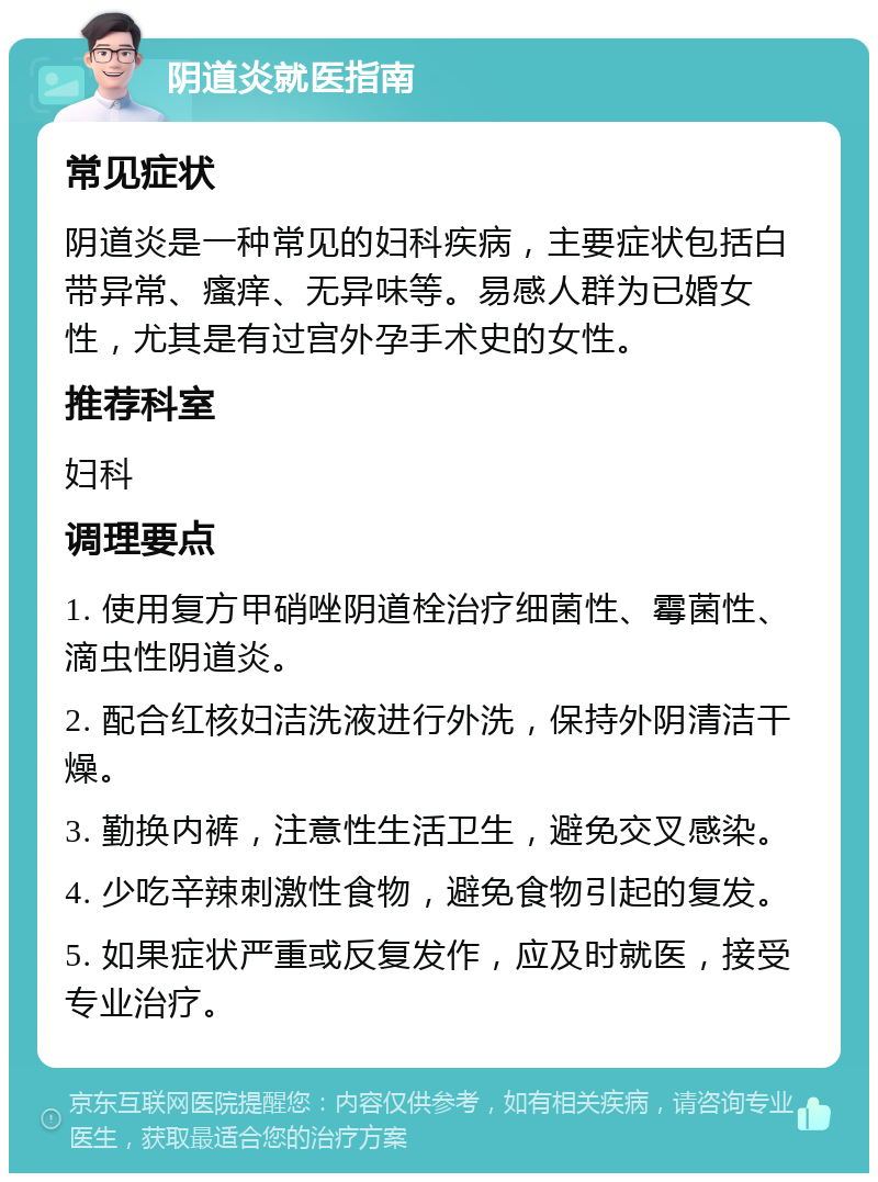 阴道炎就医指南 常见症状 阴道炎是一种常见的妇科疾病，主要症状包括白带异常、瘙痒、无异味等。易感人群为已婚女性，尤其是有过宫外孕手术史的女性。 推荐科室 妇科 调理要点 1. 使用复方甲硝唑阴道栓治疗细菌性、霉菌性、滴虫性阴道炎。 2. 配合红核妇洁洗液进行外洗，保持外阴清洁干燥。 3. 勤换内裤，注意性生活卫生，避免交叉感染。 4. 少吃辛辣刺激性食物，避免食物引起的复发。 5. 如果症状严重或反复发作，应及时就医，接受专业治疗。