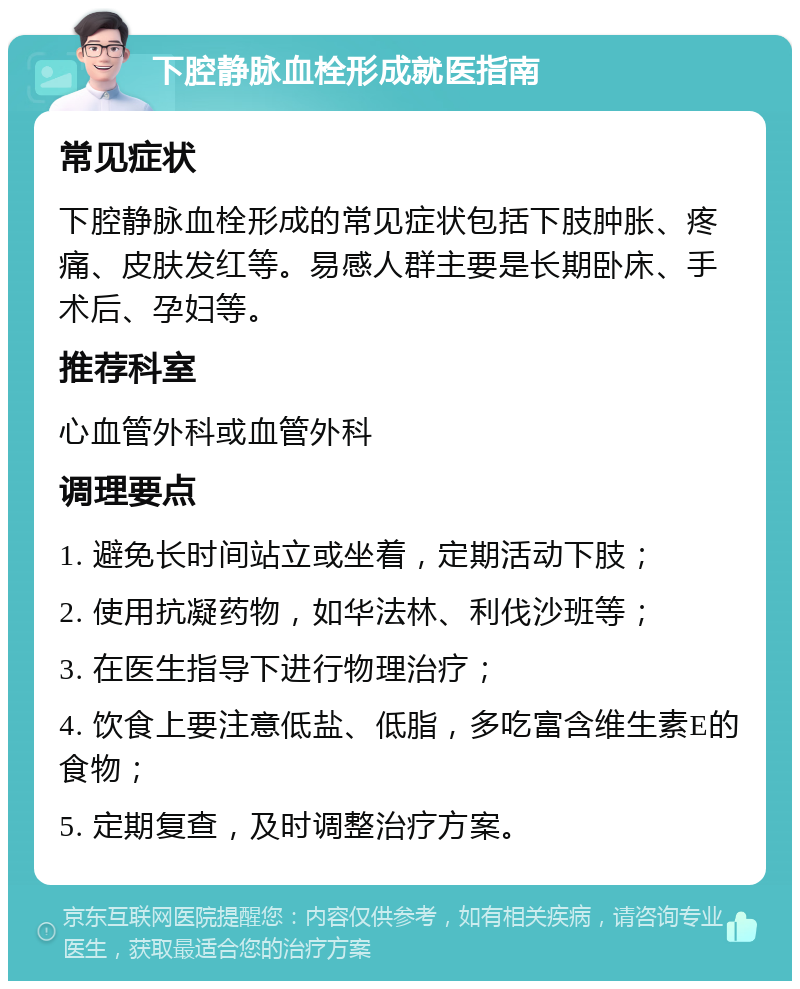 下腔静脉血栓形成就医指南 常见症状 下腔静脉血栓形成的常见症状包括下肢肿胀、疼痛、皮肤发红等。易感人群主要是长期卧床、手术后、孕妇等。 推荐科室 心血管外科或血管外科 调理要点 1. 避免长时间站立或坐着，定期活动下肢； 2. 使用抗凝药物，如华法林、利伐沙班等； 3. 在医生指导下进行物理治疗； 4. 饮食上要注意低盐、低脂，多吃富含维生素E的食物； 5. 定期复查，及时调整治疗方案。