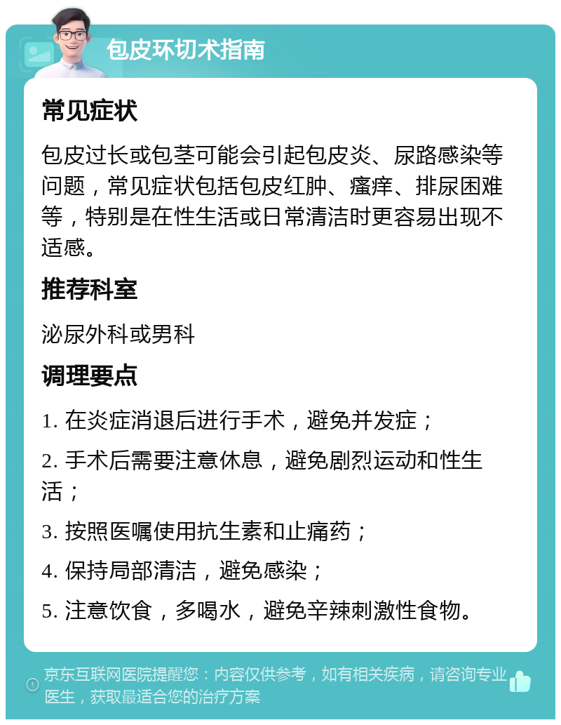 包皮环切术指南 常见症状 包皮过长或包茎可能会引起包皮炎、尿路感染等问题，常见症状包括包皮红肿、瘙痒、排尿困难等，特别是在性生活或日常清洁时更容易出现不适感。 推荐科室 泌尿外科或男科 调理要点 1. 在炎症消退后进行手术，避免并发症； 2. 手术后需要注意休息，避免剧烈运动和性生活； 3. 按照医嘱使用抗生素和止痛药； 4. 保持局部清洁，避免感染； 5. 注意饮食，多喝水，避免辛辣刺激性食物。