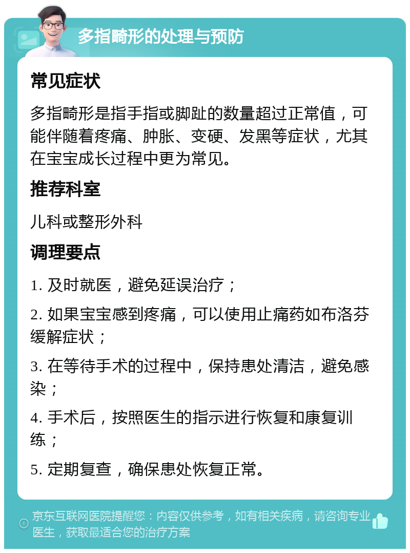 多指畸形的处理与预防 常见症状 多指畸形是指手指或脚趾的数量超过正常值，可能伴随着疼痛、肿胀、变硬、发黑等症状，尤其在宝宝成长过程中更为常见。 推荐科室 儿科或整形外科 调理要点 1. 及时就医，避免延误治疗； 2. 如果宝宝感到疼痛，可以使用止痛药如布洛芬缓解症状； 3. 在等待手术的过程中，保持患处清洁，避免感染； 4. 手术后，按照医生的指示进行恢复和康复训练； 5. 定期复查，确保患处恢复正常。