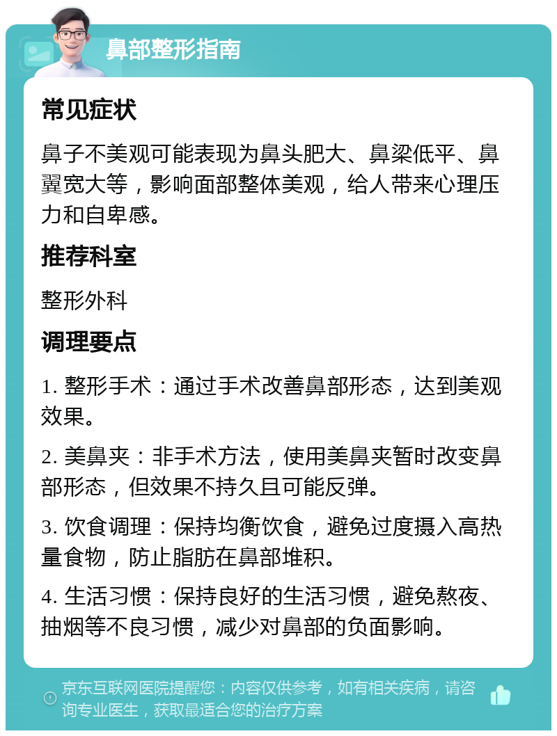 鼻部整形指南 常见症状 鼻子不美观可能表现为鼻头肥大、鼻梁低平、鼻翼宽大等，影响面部整体美观，给人带来心理压力和自卑感。 推荐科室 整形外科 调理要点 1. 整形手术：通过手术改善鼻部形态，达到美观效果。 2. 美鼻夹：非手术方法，使用美鼻夹暂时改变鼻部形态，但效果不持久且可能反弹。 3. 饮食调理：保持均衡饮食，避免过度摄入高热量食物，防止脂肪在鼻部堆积。 4. 生活习惯：保持良好的生活习惯，避免熬夜、抽烟等不良习惯，减少对鼻部的负面影响。