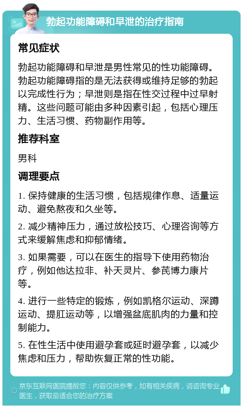 勃起功能障碍和早泄的治疗指南 常见症状 勃起功能障碍和早泄是男性常见的性功能障碍。勃起功能障碍指的是无法获得或维持足够的勃起以完成性行为；早泄则是指在性交过程中过早射精。这些问题可能由多种因素引起，包括心理压力、生活习惯、药物副作用等。 推荐科室 男科 调理要点 1. 保持健康的生活习惯，包括规律作息、适量运动、避免熬夜和久坐等。 2. 减少精神压力，通过放松技巧、心理咨询等方式来缓解焦虑和抑郁情绪。 3. 如果需要，可以在医生的指导下使用药物治疗，例如他达拉非、补天灵片、参芪博力康片等。 4. 进行一些特定的锻炼，例如凯格尔运动、深蹲运动、提肛运动等，以增强盆底肌肉的力量和控制能力。 5. 在性生活中使用避孕套或延时避孕套，以减少焦虑和压力，帮助恢复正常的性功能。