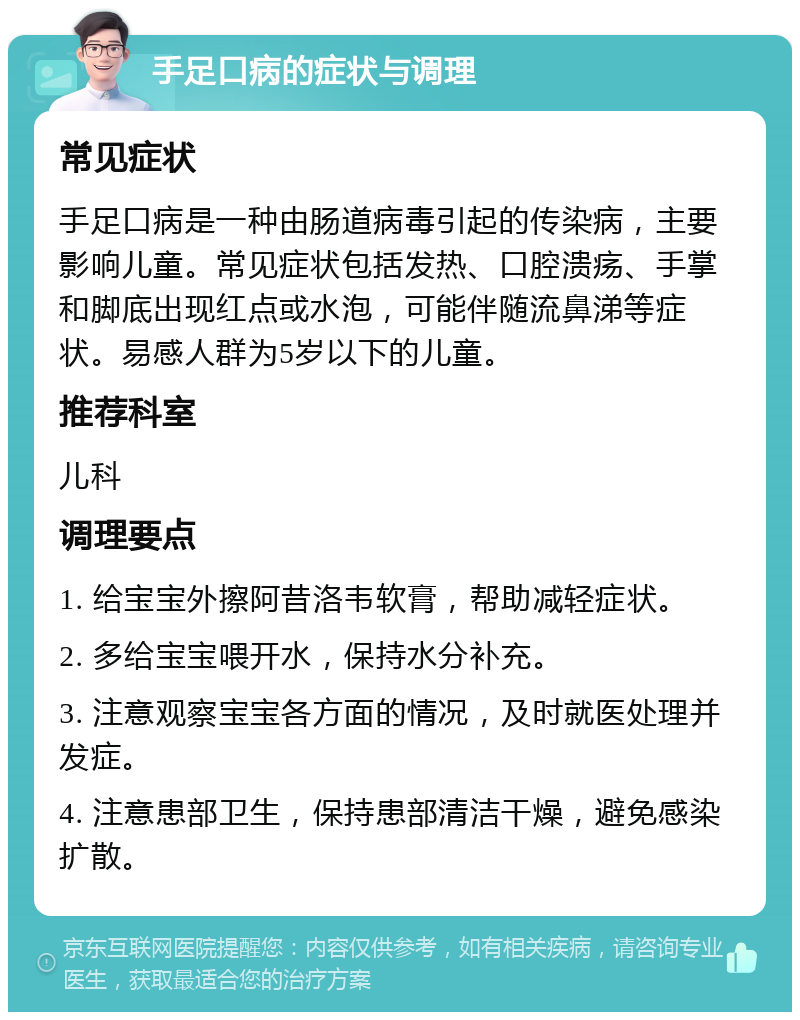 手足口病的症状与调理 常见症状 手足口病是一种由肠道病毒引起的传染病，主要影响儿童。常见症状包括发热、口腔溃疡、手掌和脚底出现红点或水泡，可能伴随流鼻涕等症状。易感人群为5岁以下的儿童。 推荐科室 儿科 调理要点 1. 给宝宝外擦阿昔洛韦软膏，帮助减轻症状。 2. 多给宝宝喂开水，保持水分补充。 3. 注意观察宝宝各方面的情况，及时就医处理并发症。 4. 注意患部卫生，保持患部清洁干燥，避免感染扩散。