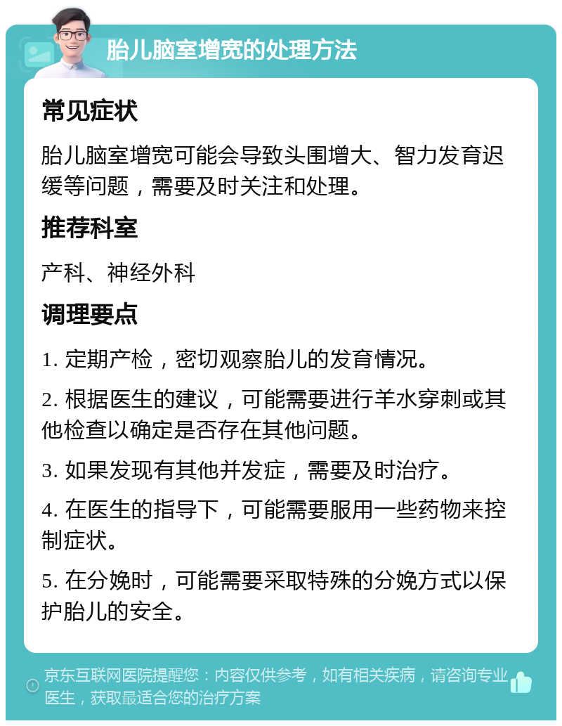 胎儿脑室增宽的处理方法 常见症状 胎儿脑室增宽可能会导致头围增大、智力发育迟缓等问题，需要及时关注和处理。 推荐科室 产科、神经外科 调理要点 1. 定期产检，密切观察胎儿的发育情况。 2. 根据医生的建议，可能需要进行羊水穿刺或其他检查以确定是否存在其他问题。 3. 如果发现有其他并发症，需要及时治疗。 4. 在医生的指导下，可能需要服用一些药物来控制症状。 5. 在分娩时，可能需要采取特殊的分娩方式以保护胎儿的安全。