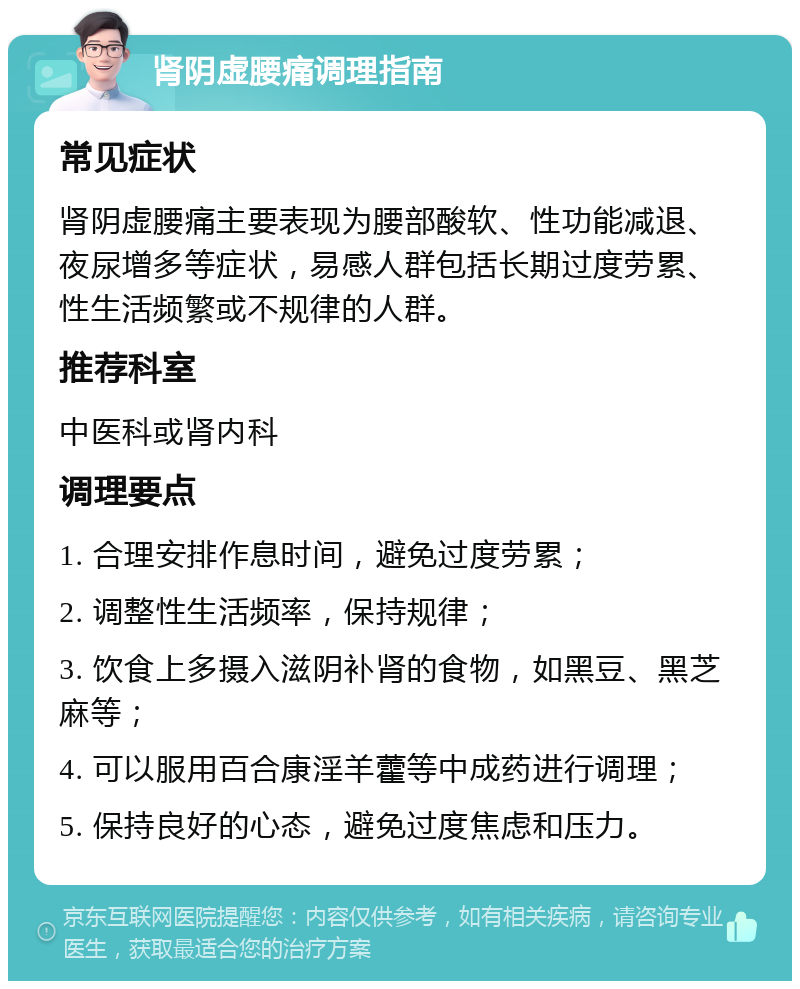 肾阴虚腰痛调理指南 常见症状 肾阴虚腰痛主要表现为腰部酸软、性功能减退、夜尿增多等症状，易感人群包括长期过度劳累、性生活频繁或不规律的人群。 推荐科室 中医科或肾内科 调理要点 1. 合理安排作息时间，避免过度劳累； 2. 调整性生活频率，保持规律； 3. 饮食上多摄入滋阴补肾的食物，如黑豆、黑芝麻等； 4. 可以服用百合康淫羊藿等中成药进行调理； 5. 保持良好的心态，避免过度焦虑和压力。