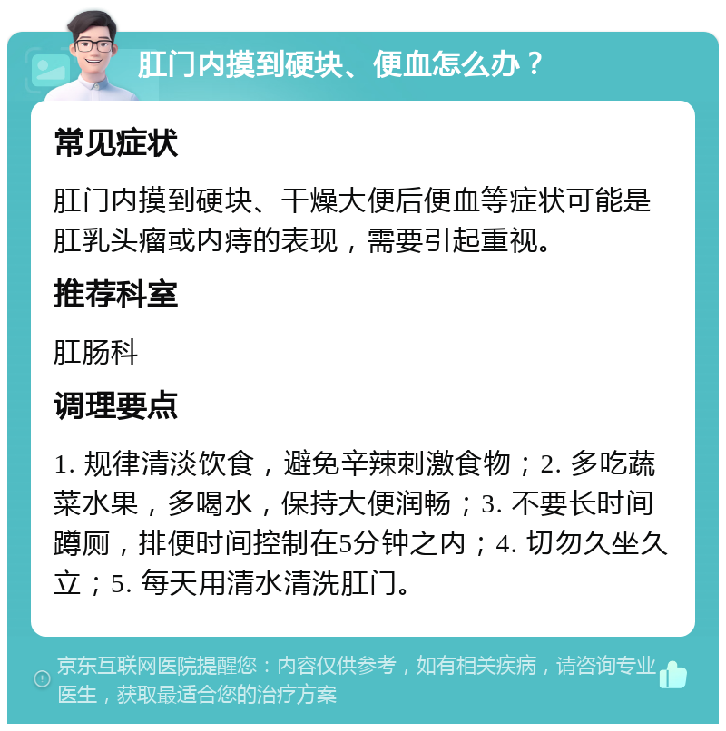 肛门内摸到硬块、便血怎么办？ 常见症状 肛门内摸到硬块、干燥大便后便血等症状可能是肛乳头瘤或内痔的表现，需要引起重视。 推荐科室 肛肠科 调理要点 1. 规律清淡饮食，避免辛辣刺激食物；2. 多吃蔬菜水果，多喝水，保持大便润畅；3. 不要长时间蹲厕，排便时间控制在5分钟之内；4. 切勿久坐久立；5. 每天用清水清洗肛门。