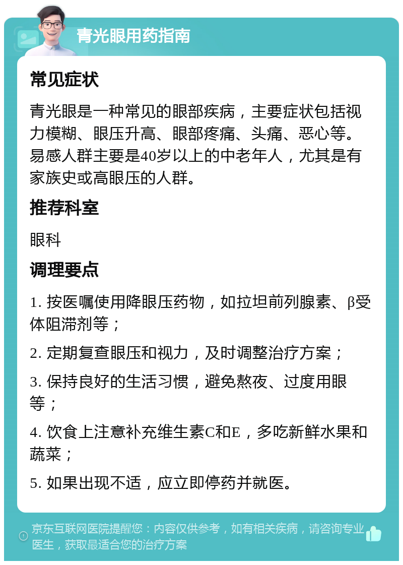 青光眼用药指南 常见症状 青光眼是一种常见的眼部疾病，主要症状包括视力模糊、眼压升高、眼部疼痛、头痛、恶心等。易感人群主要是40岁以上的中老年人，尤其是有家族史或高眼压的人群。 推荐科室 眼科 调理要点 1. 按医嘱使用降眼压药物，如拉坦前列腺素、β受体阻滞剂等； 2. 定期复查眼压和视力，及时调整治疗方案； 3. 保持良好的生活习惯，避免熬夜、过度用眼等； 4. 饮食上注意补充维生素C和E，多吃新鲜水果和蔬菜； 5. 如果出现不适，应立即停药并就医。