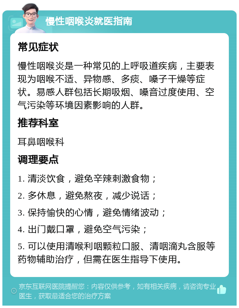 慢性咽喉炎就医指南 常见症状 慢性咽喉炎是一种常见的上呼吸道疾病，主要表现为咽喉不适、异物感、多痰、嗓子干燥等症状。易感人群包括长期吸烟、嗓音过度使用、空气污染等环境因素影响的人群。 推荐科室 耳鼻咽喉科 调理要点 1. 清淡饮食，避免辛辣刺激食物； 2. 多休息，避免熬夜，减少说话； 3. 保持愉快的心情，避免情绪波动； 4. 出门戴口罩，避免空气污染； 5. 可以使用清喉利咽颗粒口服、清咽滴丸含服等药物辅助治疗，但需在医生指导下使用。