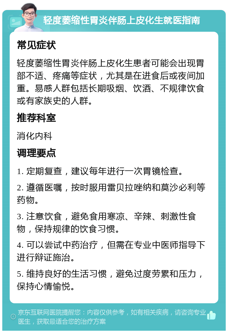 轻度萎缩性胃炎伴肠上皮化生就医指南 常见症状 轻度萎缩性胃炎伴肠上皮化生患者可能会出现胃部不适、疼痛等症状，尤其是在进食后或夜间加重。易感人群包括长期吸烟、饮酒、不规律饮食或有家族史的人群。 推荐科室 消化内科 调理要点 1. 定期复查，建议每年进行一次胃镜检查。 2. 遵循医嘱，按时服用雷贝拉唑纳和莫沙必利等药物。 3. 注意饮食，避免食用寒凉、辛辣、刺激性食物，保持规律的饮食习惯。 4. 可以尝试中药治疗，但需在专业中医师指导下进行辩证施治。 5. 维持良好的生活习惯，避免过度劳累和压力，保持心情愉悦。