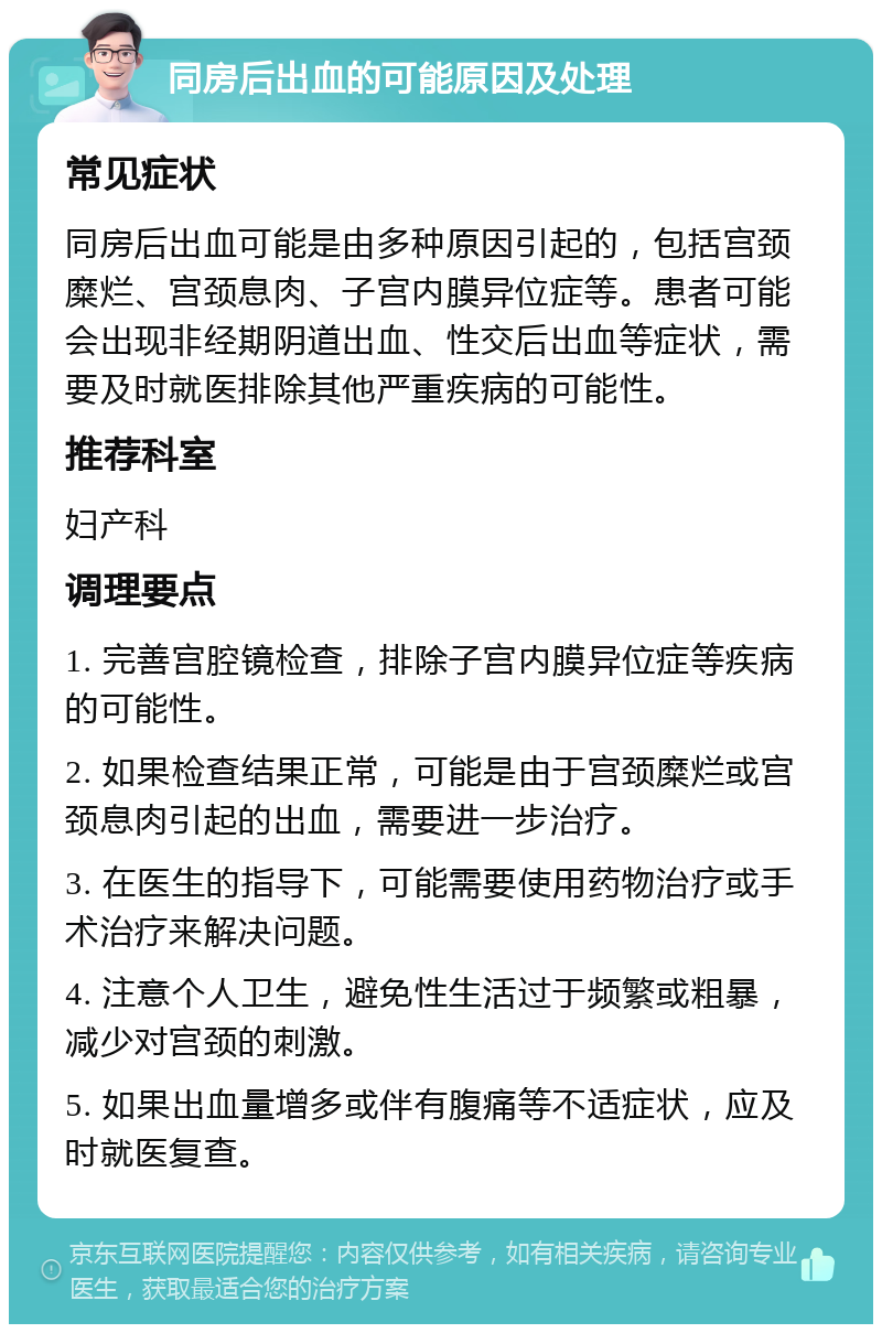 同房后出血的可能原因及处理 常见症状 同房后出血可能是由多种原因引起的，包括宫颈糜烂、宫颈息肉、子宫内膜异位症等。患者可能会出现非经期阴道出血、性交后出血等症状，需要及时就医排除其他严重疾病的可能性。 推荐科室 妇产科 调理要点 1. 完善宫腔镜检查，排除子宫内膜异位症等疾病的可能性。 2. 如果检查结果正常，可能是由于宫颈糜烂或宫颈息肉引起的出血，需要进一步治疗。 3. 在医生的指导下，可能需要使用药物治疗或手术治疗来解决问题。 4. 注意个人卫生，避免性生活过于频繁或粗暴，减少对宫颈的刺激。 5. 如果出血量增多或伴有腹痛等不适症状，应及时就医复查。