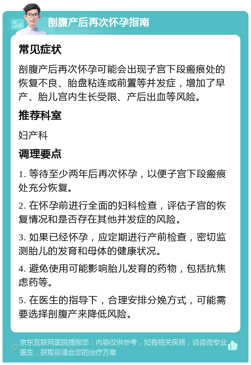 剖腹产后再次怀孕指南 常见症状 剖腹产后再次怀孕可能会出现子宫下段瘢痕处的恢复不良、胎盘粘连或前置等并发症，增加了早产、胎儿宫内生长受限、产后出血等风险。 推荐科室 妇产科 调理要点 1. 等待至少两年后再次怀孕，以便子宫下段瘢痕处充分恢复。 2. 在怀孕前进行全面的妇科检查，评估子宫的恢复情况和是否存在其他并发症的风险。 3. 如果已经怀孕，应定期进行产前检查，密切监测胎儿的发育和母体的健康状况。 4. 避免使用可能影响胎儿发育的药物，包括抗焦虑药等。 5. 在医生的指导下，合理安排分娩方式，可能需要选择剖腹产来降低风险。