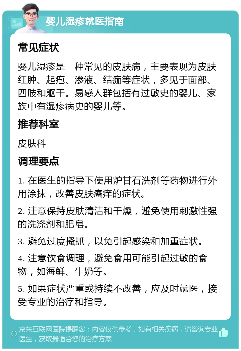 婴儿湿疹就医指南 常见症状 婴儿湿疹是一种常见的皮肤病，主要表现为皮肤红肿、起疱、渗液、结痂等症状，多见于面部、四肢和躯干。易感人群包括有过敏史的婴儿、家族中有湿疹病史的婴儿等。 推荐科室 皮肤科 调理要点 1. 在医生的指导下使用炉甘石洗剂等药物进行外用涂抹，改善皮肤瘙痒的症状。 2. 注意保持皮肤清洁和干燥，避免使用刺激性强的洗涤剂和肥皂。 3. 避免过度搔抓，以免引起感染和加重症状。 4. 注意饮食调理，避免食用可能引起过敏的食物，如海鲜、牛奶等。 5. 如果症状严重或持续不改善，应及时就医，接受专业的治疗和指导。