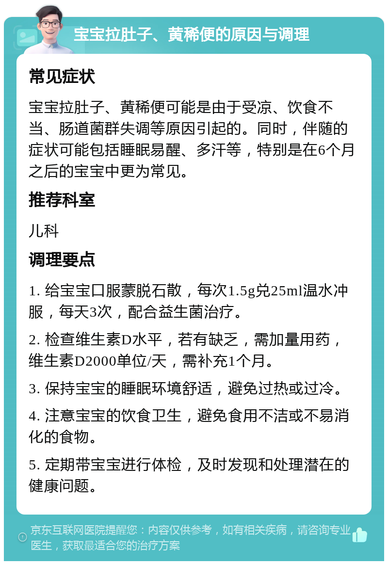 宝宝拉肚子、黄稀便的原因与调理 常见症状 宝宝拉肚子、黄稀便可能是由于受凉、饮食不当、肠道菌群失调等原因引起的。同时，伴随的症状可能包括睡眠易醒、多汗等，特别是在6个月之后的宝宝中更为常见。 推荐科室 儿科 调理要点 1. 给宝宝口服蒙脱石散，每次1.5g兑25ml温水冲服，每天3次，配合益生菌治疗。 2. 检查维生素D水平，若有缺乏，需加量用药，维生素D2000单位/天，需补充1个月。 3. 保持宝宝的睡眠环境舒适，避免过热或过冷。 4. 注意宝宝的饮食卫生，避免食用不洁或不易消化的食物。 5. 定期带宝宝进行体检，及时发现和处理潜在的健康问题。